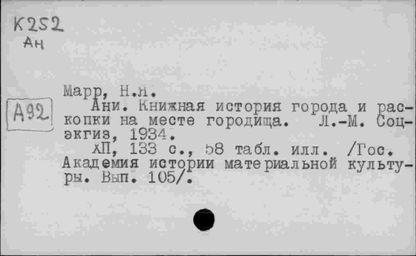 ﻿K2S2.
Ан
А92.
■—--- _>
Марр, Н.п.
Ани. Книжная история города и раскопки на месте городища. Л.-М. Соц-экгиз, 1934.
аП, 133 с., 58 табл, илл. /Гос.
Академия истории материальной культуры. Вып. 105/.